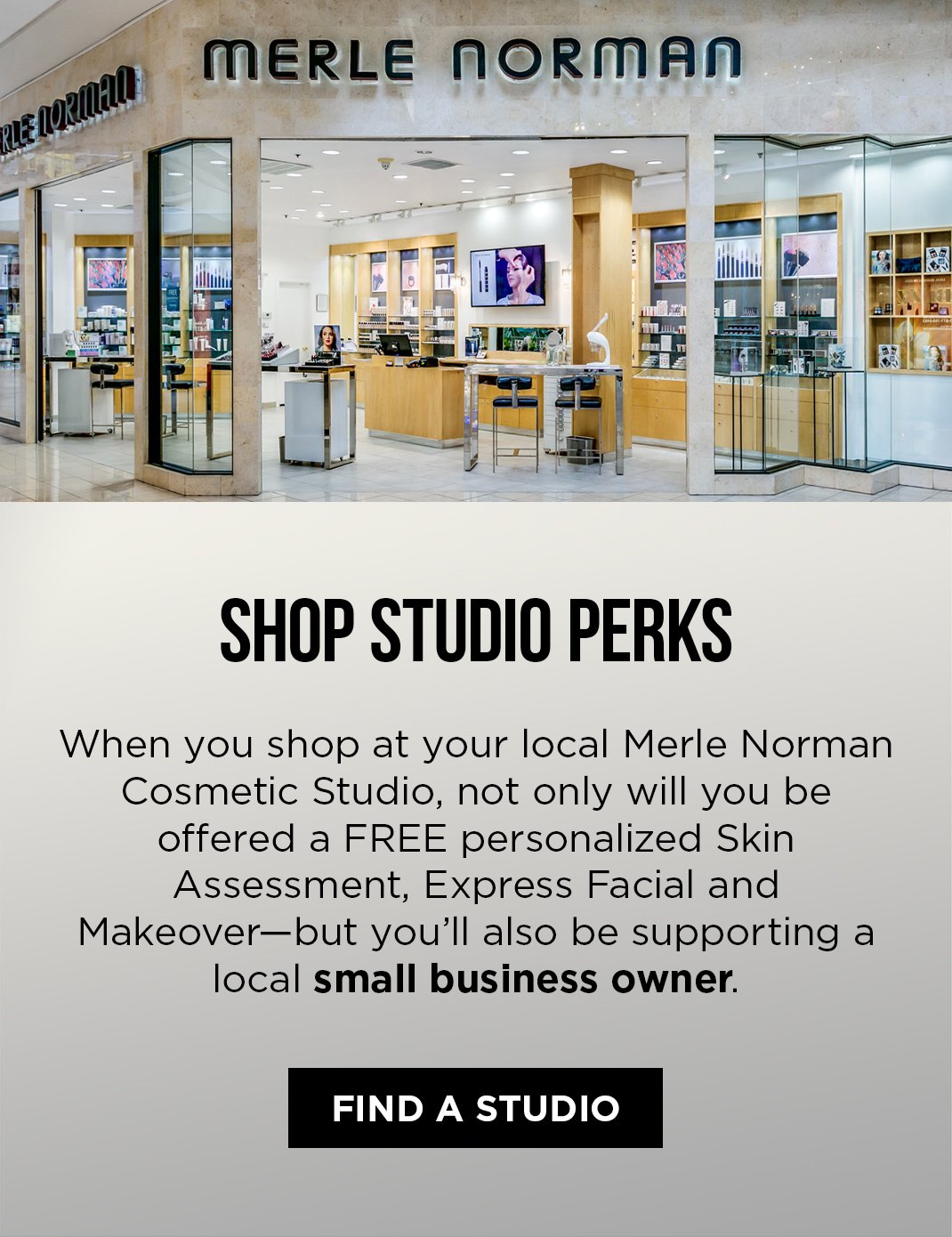 Find a Studio Shop Studio Perks. When you shop at your local Merle Norman Cosmetic Studio, not only will you be offered a FREE personalized Skin Assessment, Express Facial and Makeover - but you'll also be supporting a local small business owner.